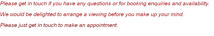 Please get in touch if you have any questions or for booking enquiries and availability.
We would be delighted to arrange a viewing before you make up your mind. 
Please just get in touch to make an appointment. 